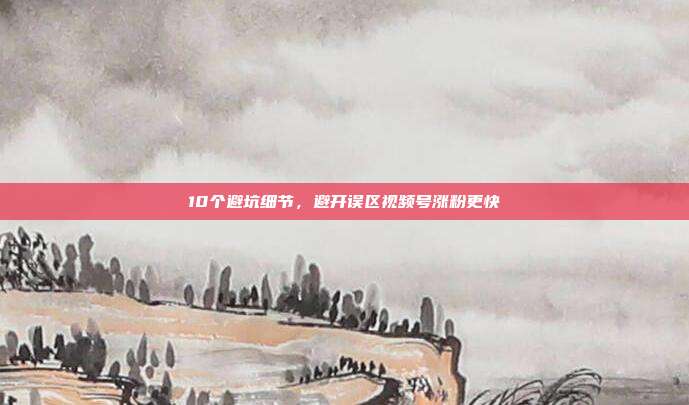 10个避坑细节，避开误区视频号涨粉更快