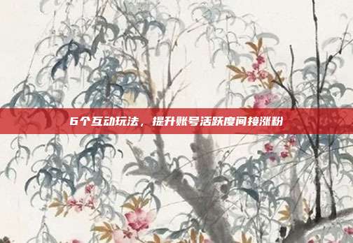 6个互动玩法，提升账号活跃度间接涨粉
