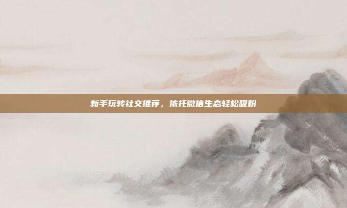 新手玩转社交推荐，依托微信生态轻松吸粉
