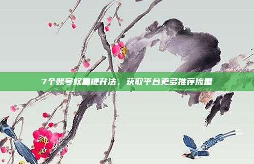 7个账号权重提升法，获取平台更多推荐流量