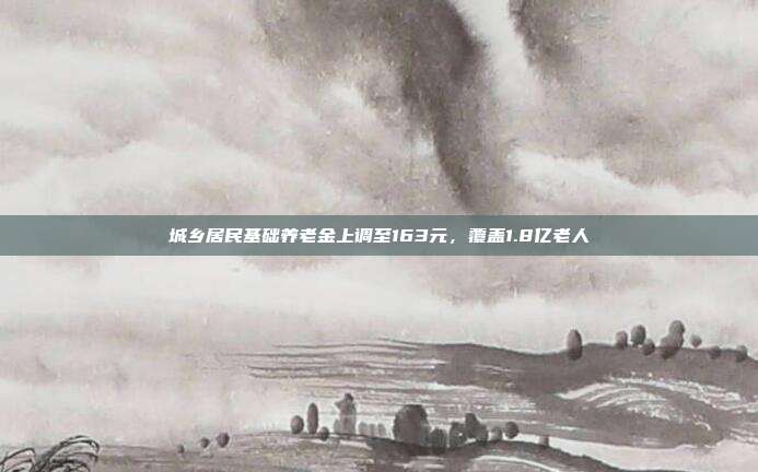 城乡居民基础养老金上调至163元，覆盖1.8亿老人