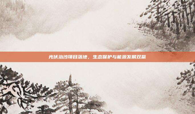 光伏治沙项目落地，生态保护与能源发展双赢