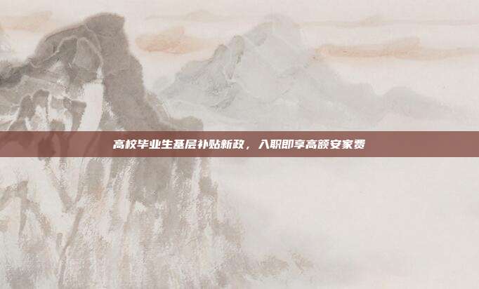 高校毕业生基层补贴新政，入职即享高额安家费