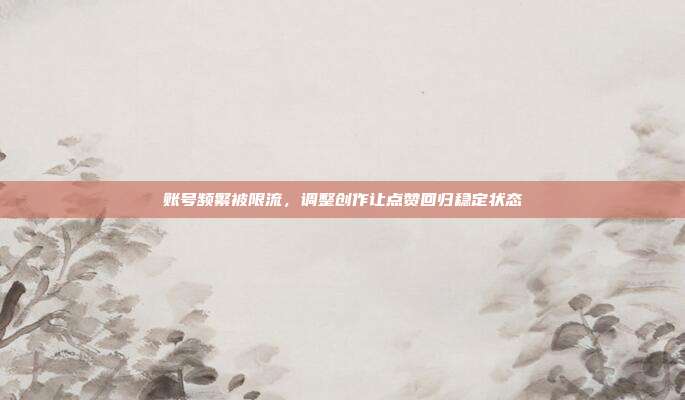 账号频繁被限流，调整创作让点赞回归稳定状态