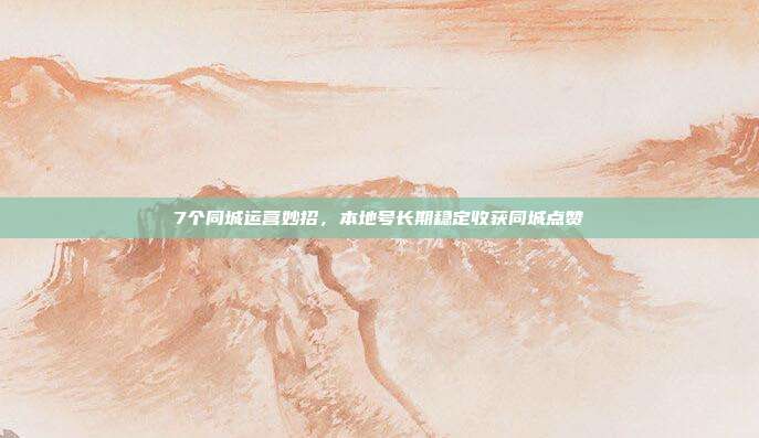 7个同城运营妙招，本地号长期稳定收获同城点赞