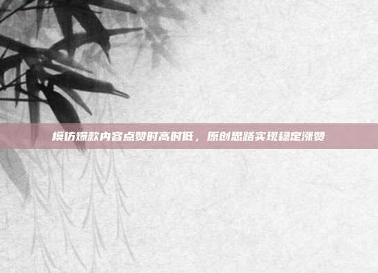 模仿爆款内容点赞时高时低，原创思路实现稳定涨赞