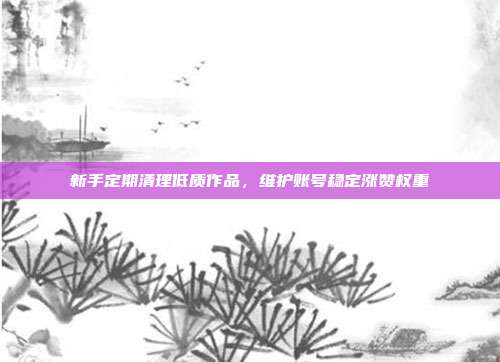 新手定期清理低质作品，维护账号稳定涨赞权重