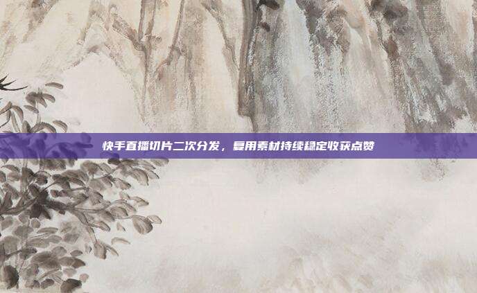 快手直播切片二次分发，复用素材持续稳定收获点赞