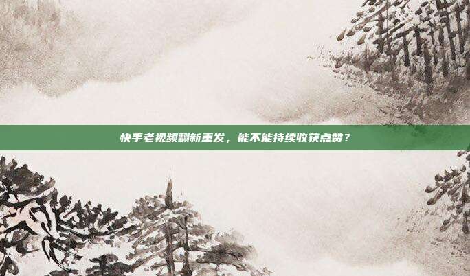 快手老视频翻新重发，能不能持续收获点赞？