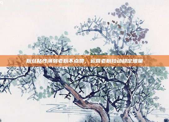 粉丝粘性薄弱老粉不点赞，运营老粉拉动稳定增量