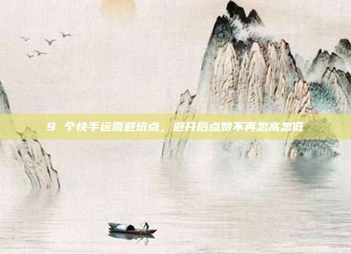 9 个快手运营避坑点，避开后点赞不再忽高忽低