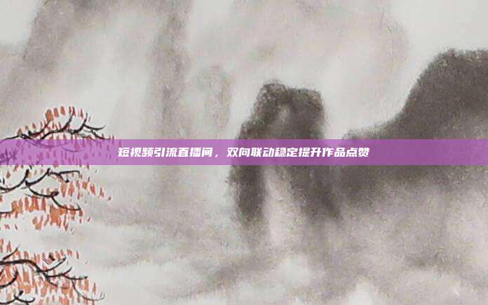 短视频引流直播间，双向联动稳定提升作品点赞