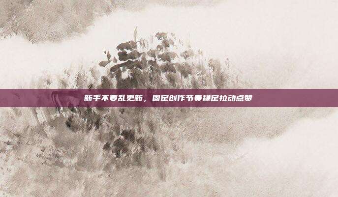 新手不要乱更新，固定创作节奏稳定拉动点赞