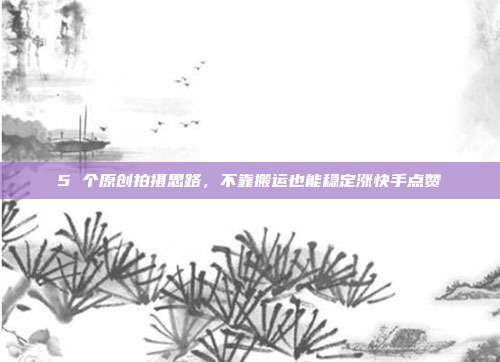 5 个原创拍摄思路，不靠搬运也能稳定涨快手点赞