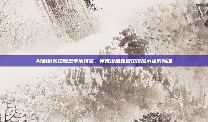 AI眼镜偷拍隐患专项排查，穿戴设备新增拍摄提示强制标准