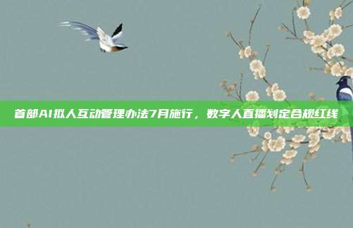 首部AI拟人互动管理办法7月施行，数字人直播划定合规红线