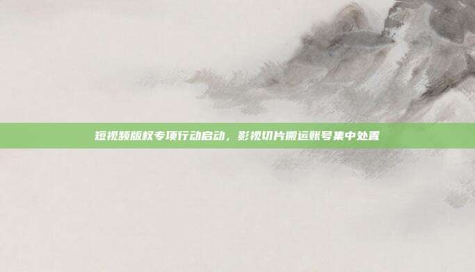 短视频版权专项行动启动，影视切片搬运账号集中处置