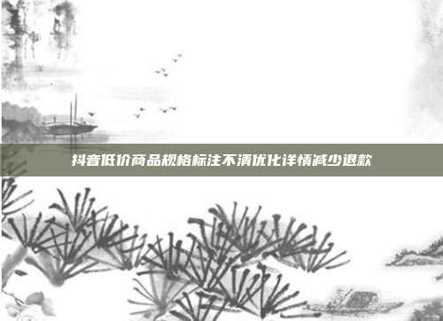 抖音低价商品规格标注不清优化详情减少退款