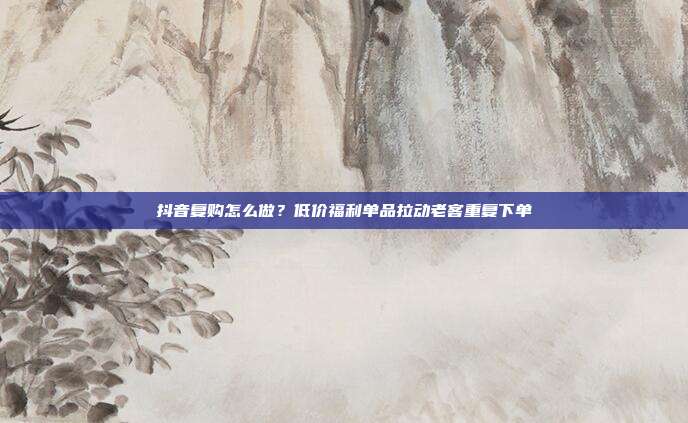 抖音复购怎么做？低价福利单品拉动老客重复下单