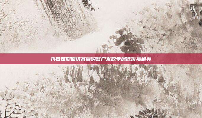抖音定期回访高复购客户发放专属低价福利券