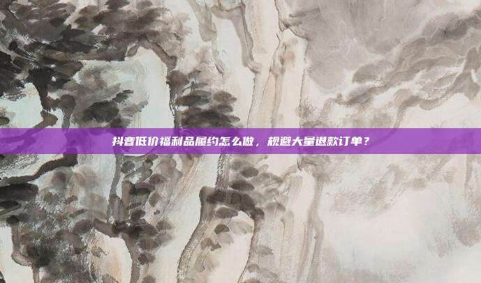 抖音低价福利品履约怎么做，规避大量退款订单？