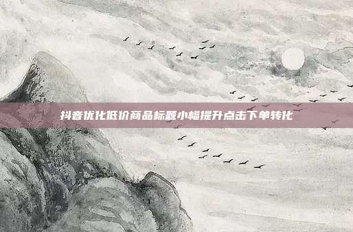 抖音优化低价商品标题小幅提升点击下单转化