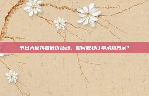 节日大促抖音低价活动，如何规划订单承接方案？