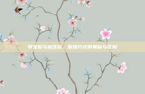 卵生蛇与胎生蛇，繁殖方式的奥秘与区别