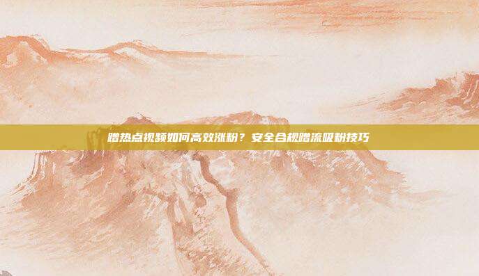 蹭热点视频如何高效涨粉？安全合规蹭流吸粉技巧