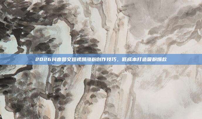 2026抖音图文短视频涨粉创作技巧，低成本打造吸粉爆款