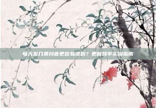 每天发几条抖音更容易涨粉？更新频率实操指南