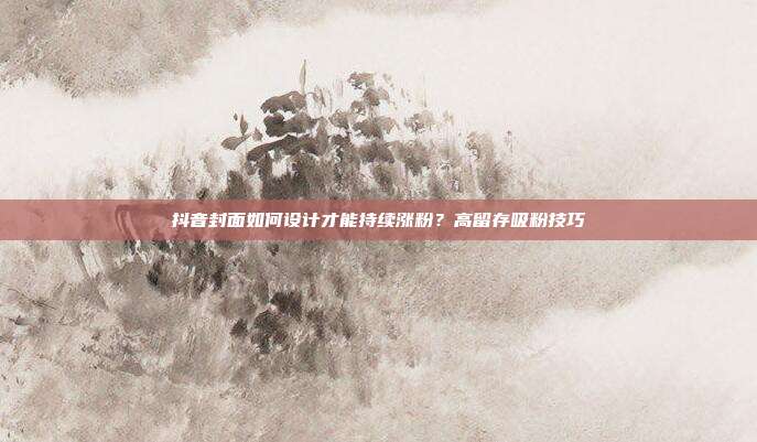 抖音封面如何设计才能持续涨粉？高留存吸粉技巧