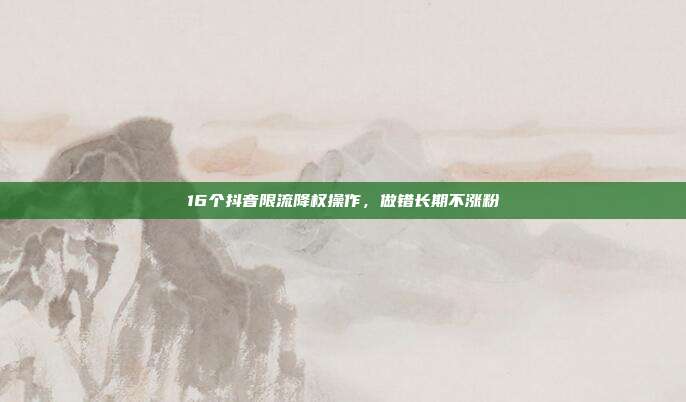 16个抖音限流降权操作，做错长期不涨粉