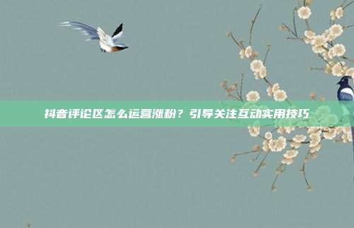 抖音评论区怎么运营涨粉？引导关注互动实用技巧