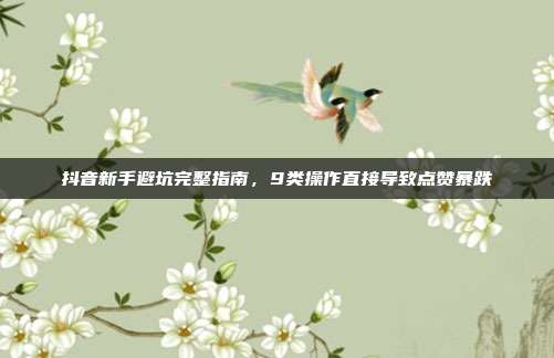 抖音新手避坑完整指南，9类操作直接导致点赞暴跌
