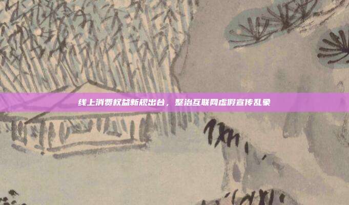 线上消费权益新规出台，整治互联网虚假宣传乱象