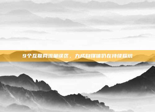 9个互联网流量误区，九成自媒体仍在持续踩坑