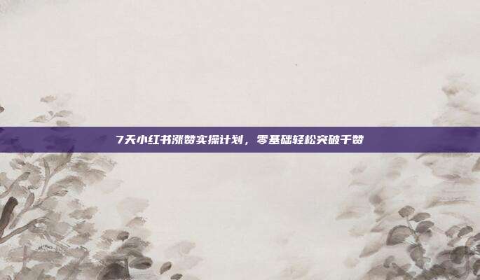 7天小红书涨赞实操计划，零基础轻松突破千赞