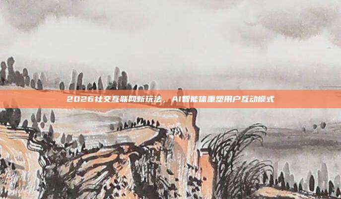 2026社交互联网新玩法，AI智能体重塑用户互动模式