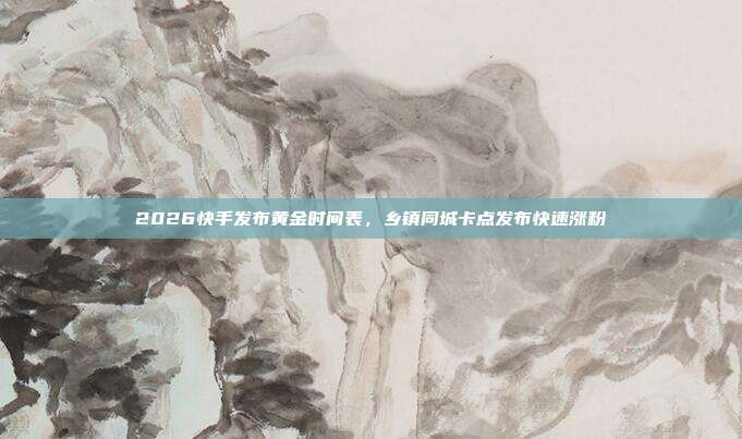 2026快手发布黄金时间表，乡镇同城卡点发布快速涨粉