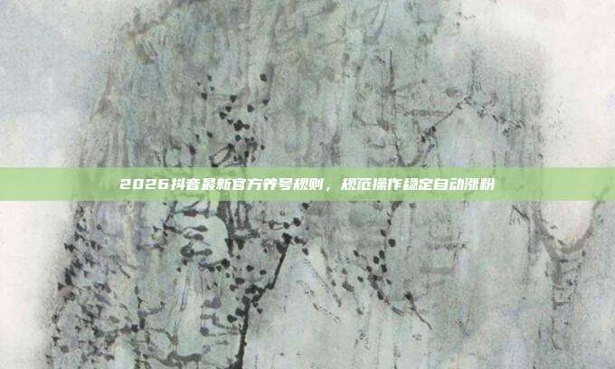 2026抖音最新官方养号规则，规范操作稳定自动涨粉