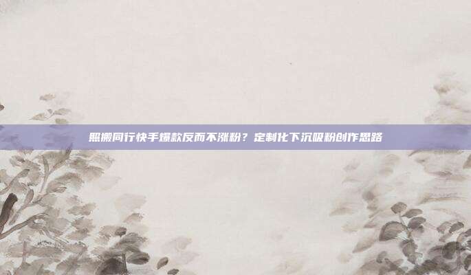 照搬同行快手爆款反而不涨粉？定制化下沉吸粉创作思路
