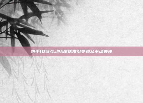 快手10句互动结尾话术引导观众主动关注