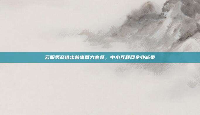 云服务商推出普惠算力套餐，中小互联网企业减负