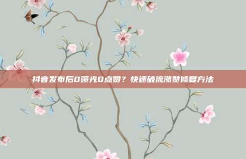 抖音发布后0曝光0点赞？快速破流涨赞修复方法
