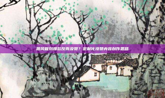 跟风复刻爆款反而没赞？定制化涨赞内容创作思路