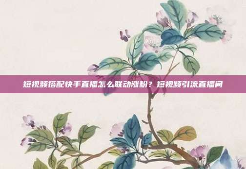 短视频搭配快手直播怎么联动涨粉？短视频引流直播间