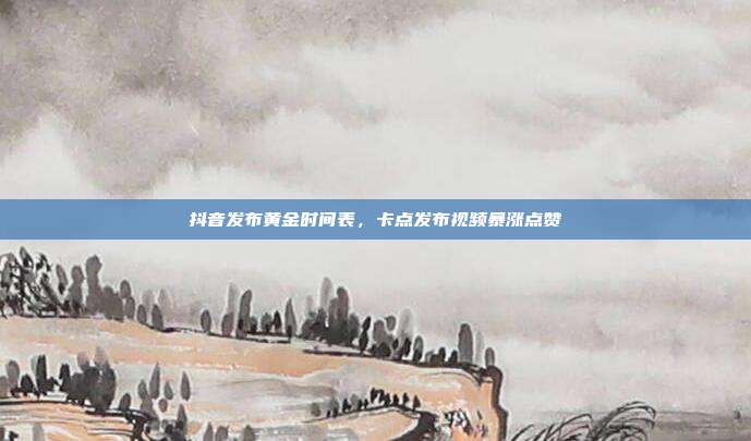 抖音发布黄金时间表，卡点发布视频暴涨点赞