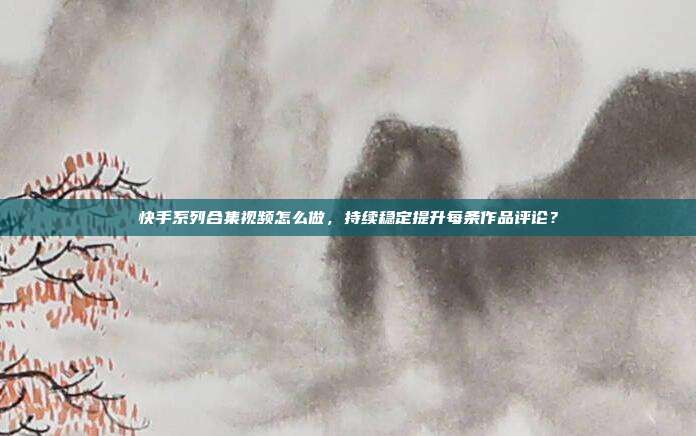 快手系列合集视频怎么做，持续稳定提升每条作品评论？