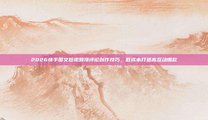 2026快手图文短视频涨评论创作技巧，低成本打造高互动爆款